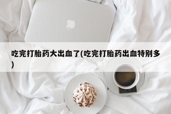 打胎药专卖微信全国包邮吃完打胎药大出血了(吃完打胎药出血特别多)