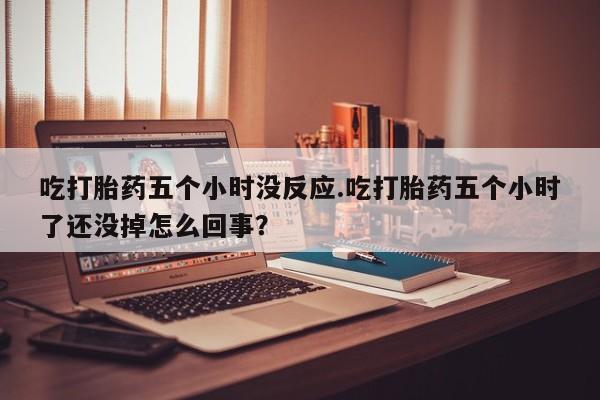 打胎药专卖微信全国包邮吃打胎药五个小时没反应.吃打胎药五个小时了还没掉怎么回事？
