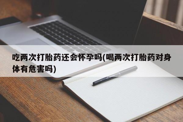打胎药专卖微信全国包邮吃两次打胎药还会怀孕吗(喝两次打胎药对身体有危害吗)