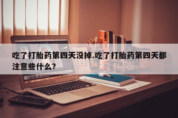 打胎药专卖微信全国包邮吃了打胎药第四天没掉.吃了打胎药第四天都注意些什么？