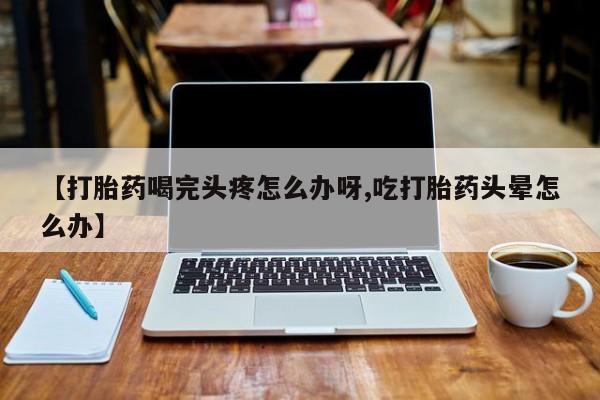 打胎药专卖微信全国包邮【打胎药喝完头疼怎么办呀,吃打胎药头晕怎么办】