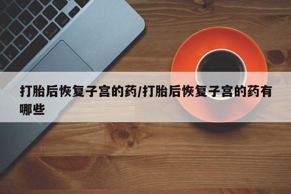 打胎药专卖微信全国包邮打胎后恢复子宫的药/打胎后恢复子宫的药有哪些