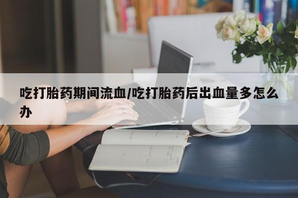 打胎药专卖微信全国包邮吃打胎药期间流血/吃打胎药后出血量多怎么办