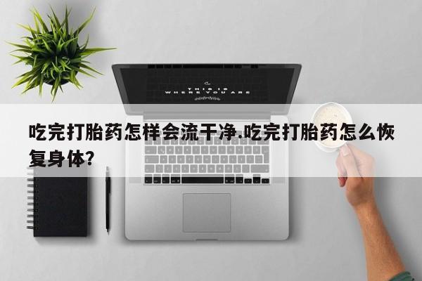 打胎药专卖微信全国包邮吃完打胎药怎样会流干净.吃完打胎药怎么恢复身体？