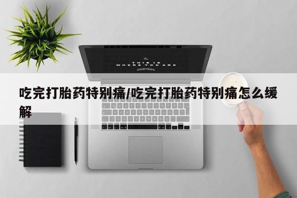 打胎药专卖微信全国包邮吃完打胎药特别痛/吃完打胎药特别痛怎么缓解