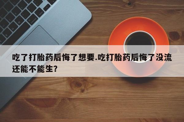 打胎药专卖微信全国包邮吃了打胎药后悔了想要.吃打胎药后悔了没流还能不能生？