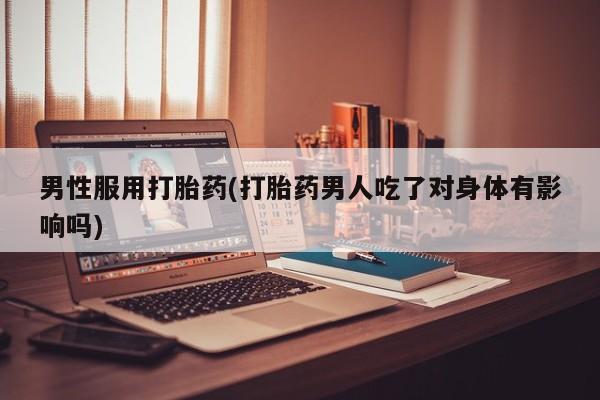 打胎药专卖微信全国包邮男性服用打胎药(打胎药男人吃了对身体有影响吗)