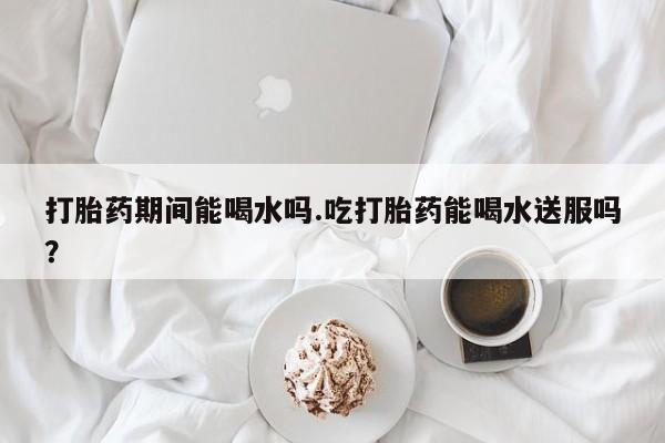 打胎药专卖微信全国包邮打胎药期间能喝水吗.吃打胎药能喝水送服吗？