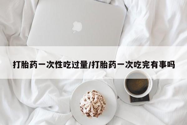 打胎药专卖微信全国包邮打胎药一次性吃过量/打胎药一次吃完有事吗