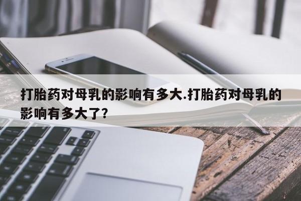 打胎药专卖微信全国包邮打胎药对母乳的影响有多大.打胎药对母乳的影响有多大了？