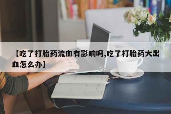 打胎药专卖微信全国包邮【吃了打胎药流血有影响吗,吃了打胎药大出血怎么办】