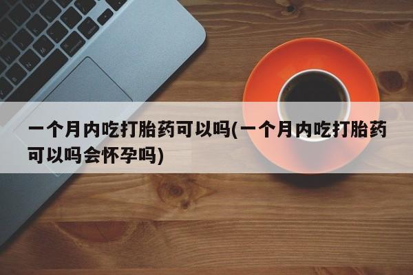 打胎药专卖微信全国包邮一个月内吃打胎药可以吗(一个月内吃打胎药可以吗会怀孕吗)