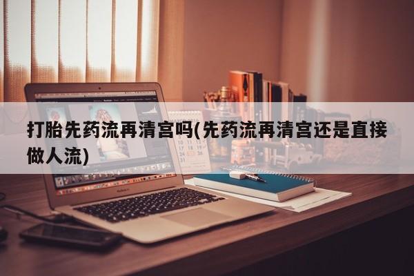 打胎药专卖微信全国包邮打胎先药流再清宫吗(先药流再清宫还是直接做人流)