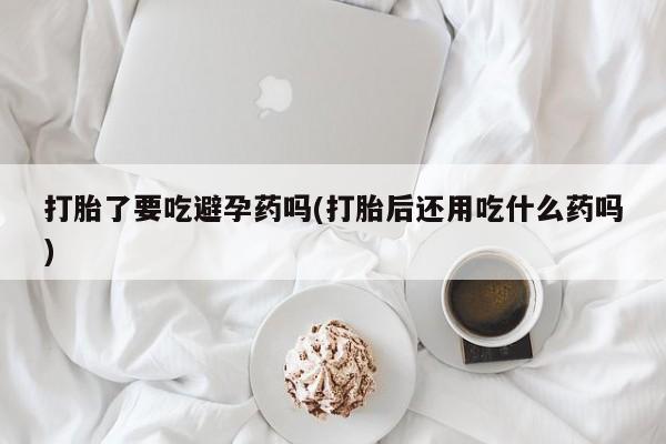 打胎药专卖微信全国包邮打胎了要吃避孕药吗(打胎后还用吃什么药吗)