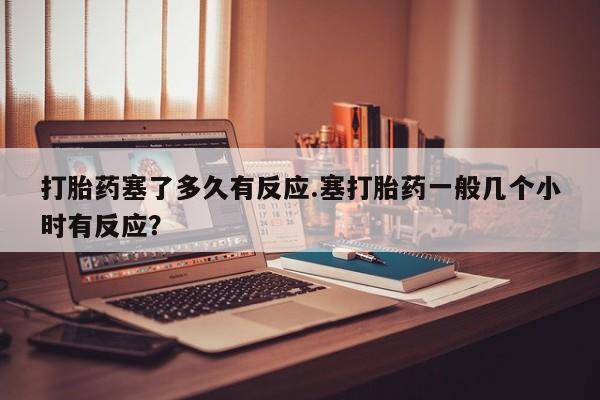 打胎药专卖微信全国包邮打胎药塞了多久有反应.塞打胎药一般几个小时有反应？