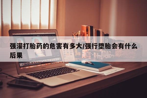 打胎药专卖微信全国包邮强灌打胎药的危害有多大/强行堕胎会有什么后果