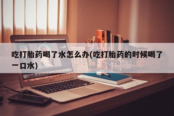 打胎药专卖微信全国包邮吃打胎药喝了水怎么办(吃打胎药的时候喝了一口水)