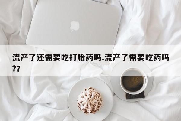 打胎药专卖微信全国包邮流产了还需要吃打胎药吗.流产了需要吃药吗?？