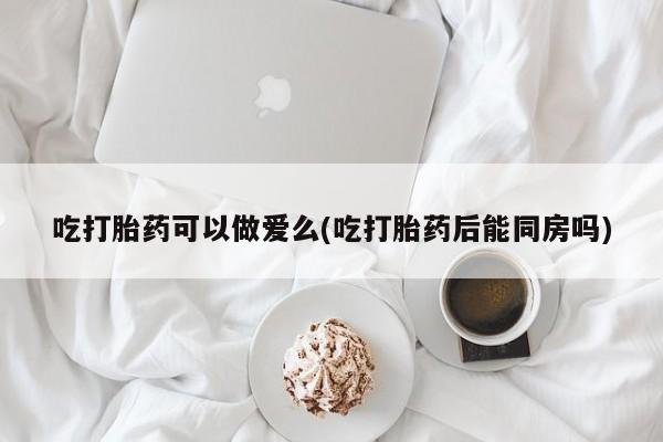 打胎药专卖微信全国包邮吃打胎药可以做爱么(吃打胎药后能同房吗)