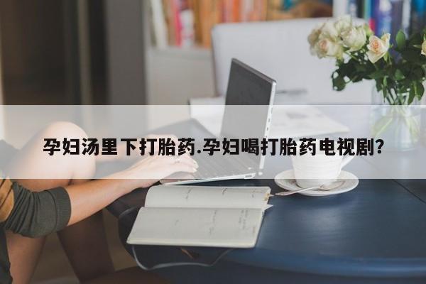 打胎药专卖微信全国包邮孕妇汤里下打胎药.孕妇喝打胎药电视剧？