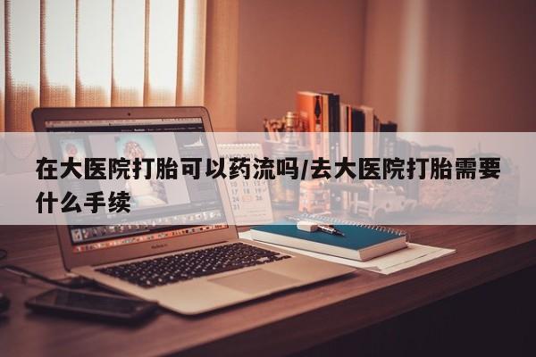 打胎药专卖微信全国包邮在大医院打胎可以药流吗/去大医院打胎需要什么手续