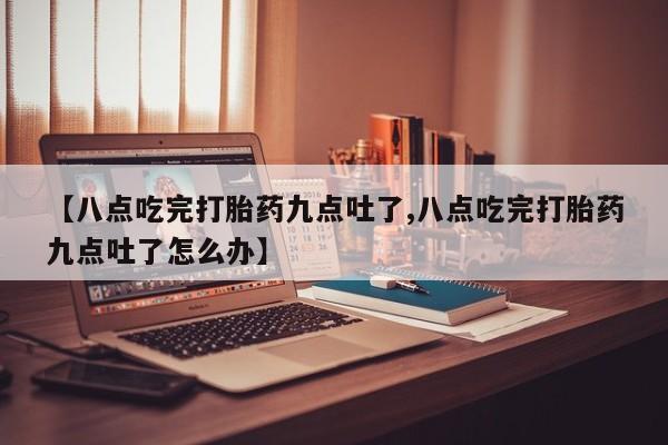打胎药专卖微信全国包邮【八点吃完打胎药九点吐了,八点吃完打胎药九点吐了怎么办】