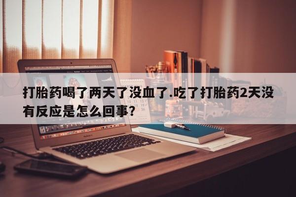 打胎药专卖微信全国包邮打胎药喝了两天了没血了.吃了打胎药2天没有反应是怎么回事？