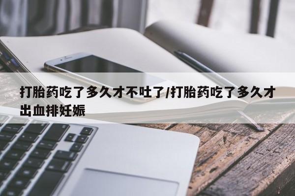 打胎药专卖微信全国包邮打胎药吃了多久才不吐了/打胎药吃了多久才出血排妊娠