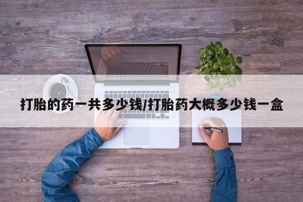 打胎药专卖微信全国包邮打胎的药一共多少钱/打胎药大概多少钱一盒