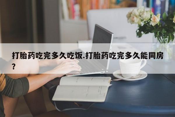 打胎药专卖微信全国包邮打胎药吃完多久吃饭.打胎药吃完多久能同房？