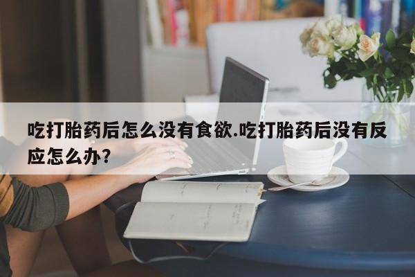 打胎药专卖微信全国包邮吃打胎药后怎么没有食欲.吃打胎药后没有反应怎么办？