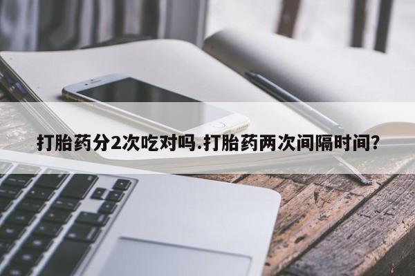 打胎药专卖微信全国包邮打胎药分2次吃对吗.打胎药两次间隔时间？