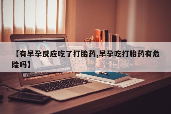 打胎药专卖微信全国包邮【有早孕反应吃了打胎药,早孕吃打胎药有危险吗】