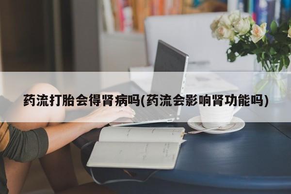 打胎药专卖微信全国包邮药流打胎会得肾病吗(药流会影响肾功能吗)