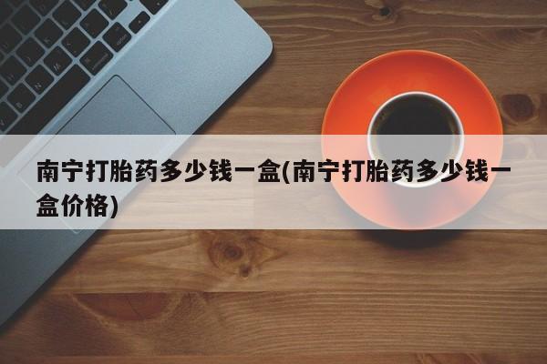 打胎药专卖微信全国包邮南宁打胎药多少钱一盒(南宁打胎药多少钱一盒价格)