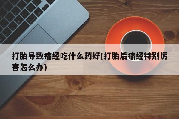 打胎药专卖微信全国包邮打胎导致痛经吃什么药好(打胎后痛经特别厉害怎么办)