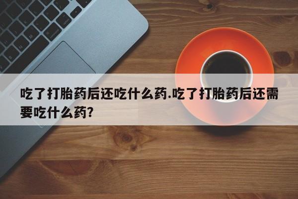 打胎药专卖微信全国包邮吃了打胎药后还吃什么药.吃了打胎药后还需要吃什么药？