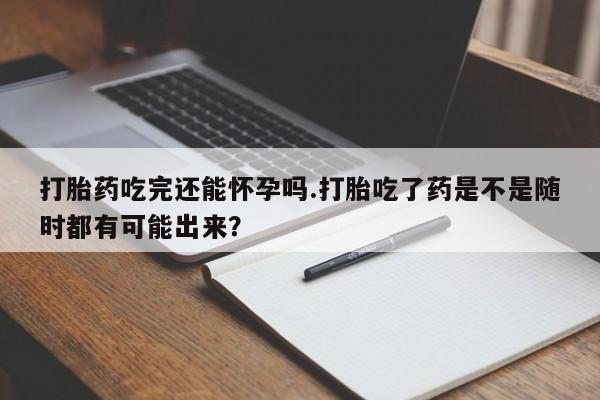 打胎药专卖微信全国包邮打胎药吃完还能怀孕吗.打胎吃了药是不是随时都有可能出来？