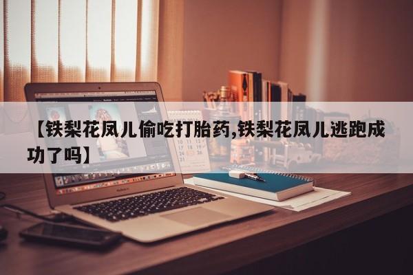 打胎药专卖微信全国包邮【铁梨花凤儿偷吃打胎药,铁梨花凤儿逃跑成功了吗】