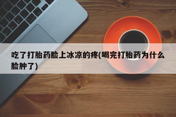 打胎药专卖微信全国包邮吃了打胎药脸上冰凉的疼(喝完打胎药为什么脸肿了)