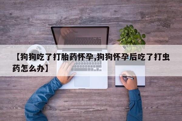 打胎药专卖微信全国包邮【狗狗吃了打胎药怀孕,狗狗怀孕后吃了打虫药怎么办】