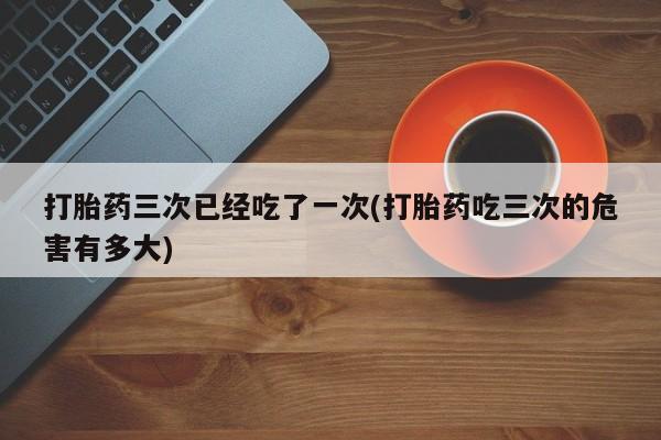打胎药专卖微信全国包邮打胎药三次已经吃了一次(打胎药吃三次的危害有多大)