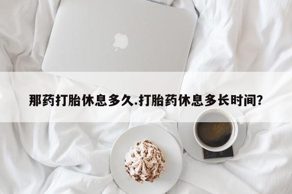打胎药专卖微信全国包邮那药打胎休息多久.打胎药休息多长时间？