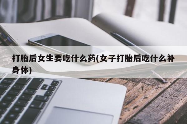 打胎药专卖微信全国包邮打胎后女生要吃什么药(女子打胎后吃什么补身体)