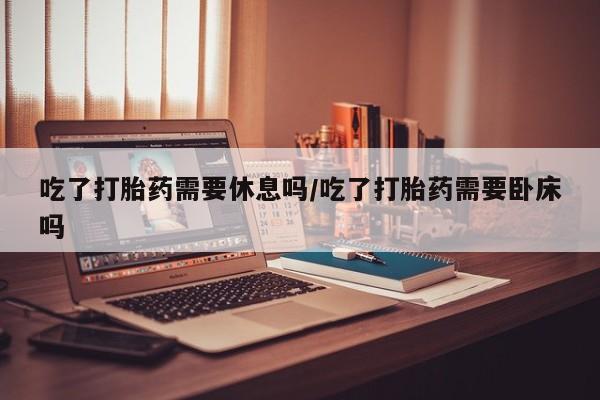 打胎药专卖微信全国包邮吃了打胎药需要休息吗/吃了打胎药需要卧床吗