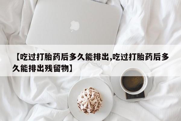 打胎药专卖微信全国包邮【吃过打胎药后多久能排出,吃过打胎药后多久能排出残留物】