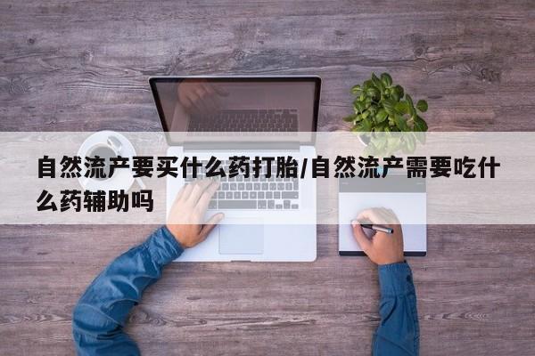 打胎药专卖微信全国包邮自然流产要买什么药打胎/自然流产需要吃什么药辅助吗