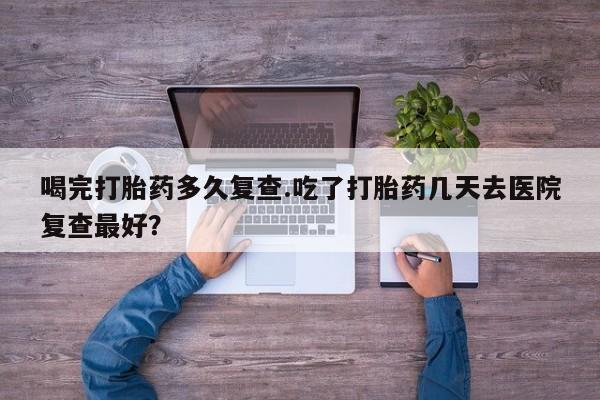 打胎药专卖微信全国包邮喝完打胎药多久复查.吃了打胎药几天去医院复查最好？