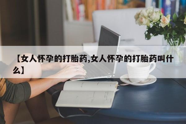 打胎药专卖微信全国包邮【女人怀孕的打胎药,女人怀孕的打胎药叫什么】