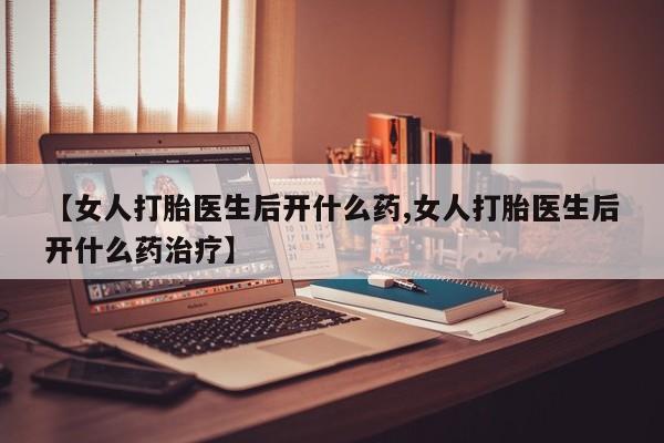 打胎药专卖微信全国包邮【女人打胎医生后开什么药,女人打胎医生后开什么药治疗】